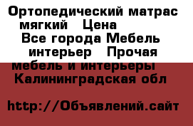 Ортопедический матрас мягкий › Цена ­ 6 743 - Все города Мебель, интерьер » Прочая мебель и интерьеры   . Калининградская обл.